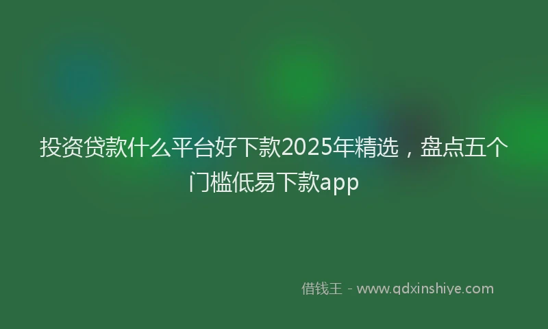 投资贷款什么平台好下款2025年精选，盘点五个门槛低易下款app
