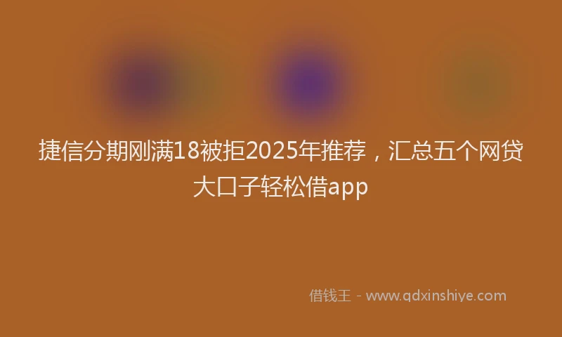 捷信分期刚满18被拒2025年推荐，汇总五个网贷大口子轻松借app