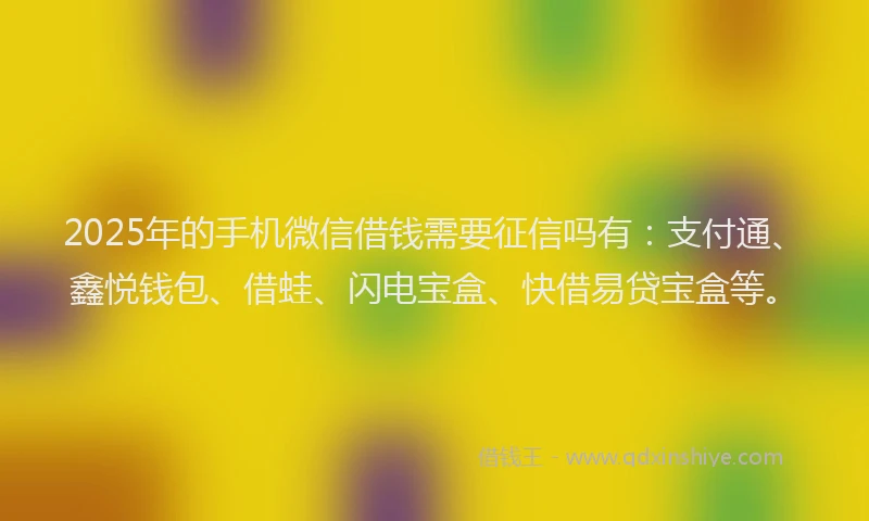 2025年的手机微信借钱需要征信吗有：支付通、鑫悦钱包、借蛙、闪电宝盒、快借易贷宝盒等。