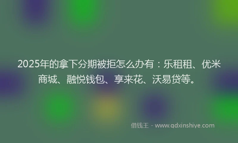 2025年的拿下分期被拒怎么办有：乐租租、优米商城、融悦钱包、享来花、沃易贷等。