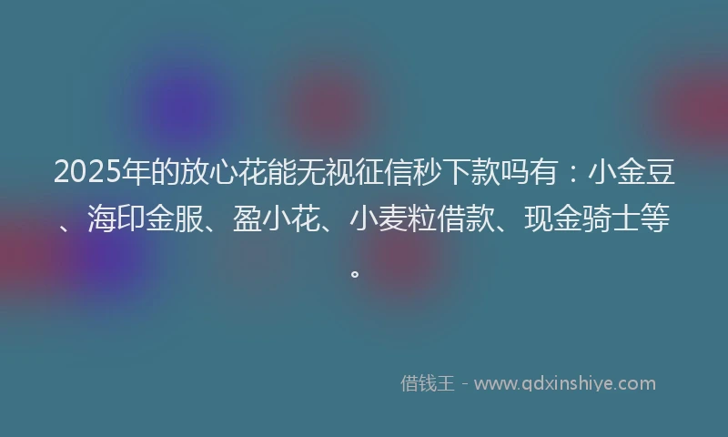 2025年的放心花能无视征信秒下款吗有：小金豆、海印金服、盈小花、小麦粒借款、现金骑士等。