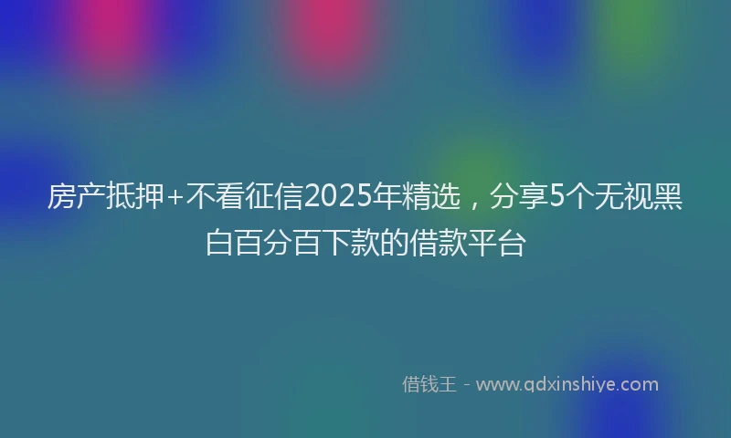 房产抵押+不看征信2025年精选，分享5个无视黑白百分百下款的借款平台