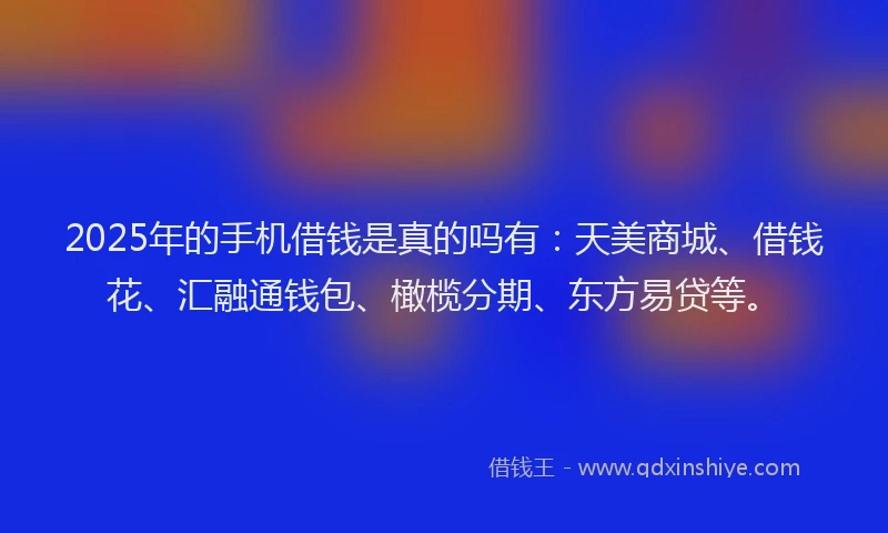 2025年的手机借钱是真的吗有：天美商城、借钱花、汇融通钱包、橄榄分期、东方易贷等。
