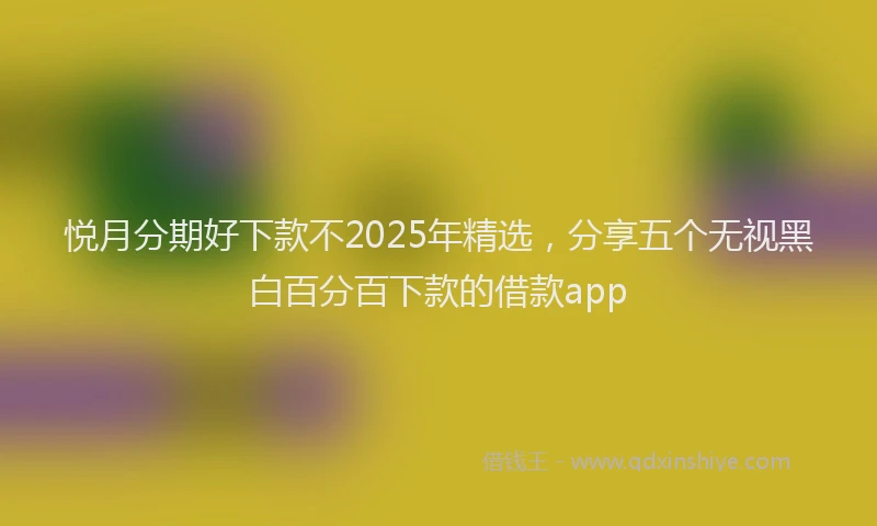 悦月分期好下款不2025年精选，分享五个无视黑白百分百下款的借款app