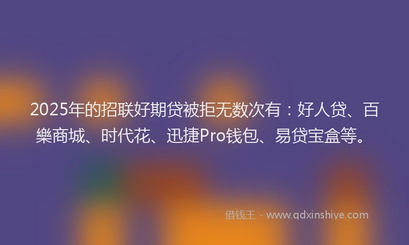 2025年的招联好期贷被拒无数次有：好人贷、百樂商城、时代花、迅捷Pro钱包、易贷宝盒等。