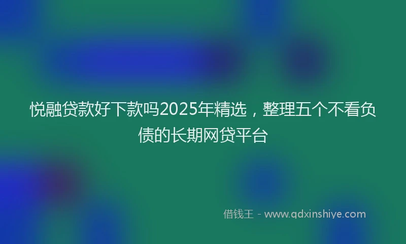 悦融贷款好下款吗2025年精选，整理五个不看负债的长期网贷平台