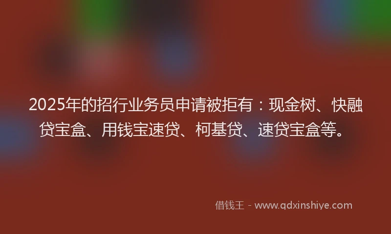 2025年的招行业务员申请被拒有：现金树、快融贷宝盒、用钱宝速贷、柯基贷、速贷宝盒等。