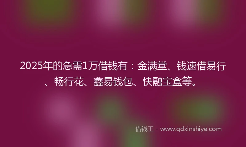 2025年的急需1万借钱有：金满堂、钱速借易行、畅行花、鑫易钱包、快融宝盒等。