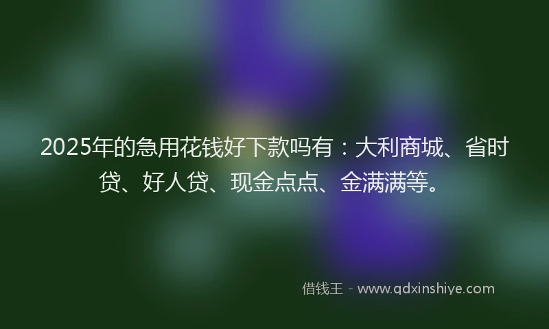 2025年的急用花钱好下款吗有：大利商城、省时贷、好人贷、现金点点、金满满等。