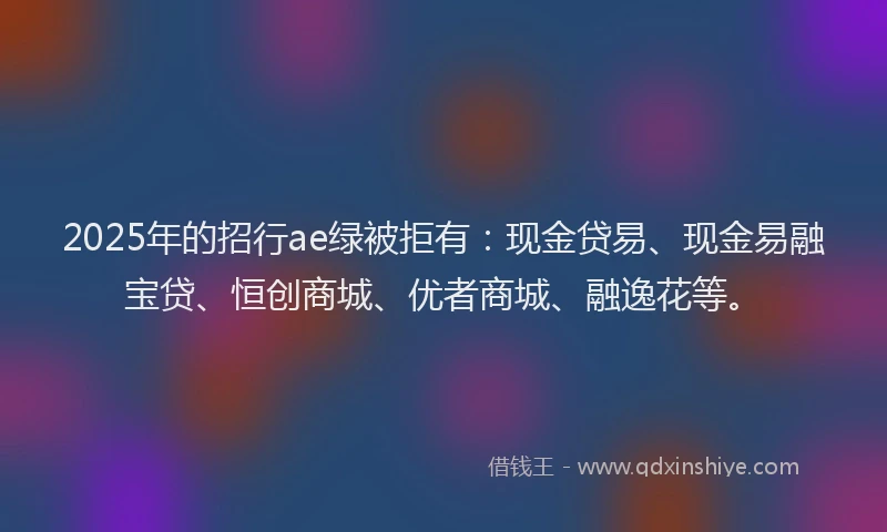 2025年的招行ae绿被拒有：现金贷易、现金易融宝贷、恒创商城、优者商城、融逸花等。