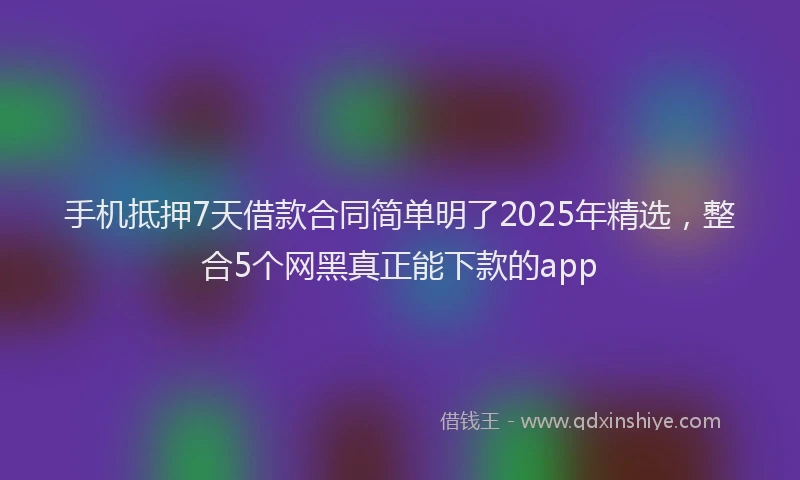 手机抵押7天借款合同简单明了2025年精选，整合5个网黑真正能下款的app