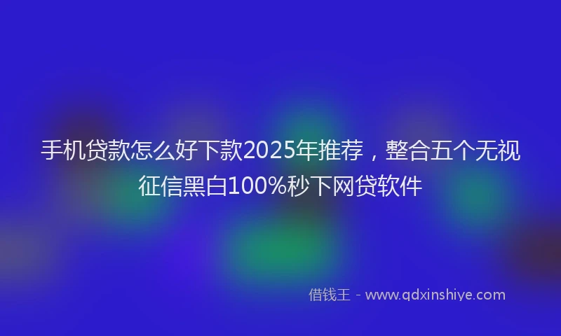 手机贷款怎么好下款2025年推荐，整合五个无视征信黑白100%秒下网贷软件