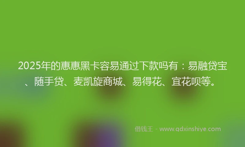 2025年的惠惠黑卡容易通过下款吗有：易融贷宝、随手贷、麦凯旋商城、易得花、宜花呗等。