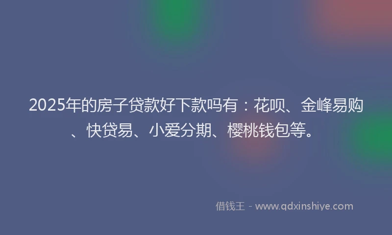 2025年的房子贷款好下款吗有：花呗、金峰易购、快贷易、小爱分期、樱桃钱包等。