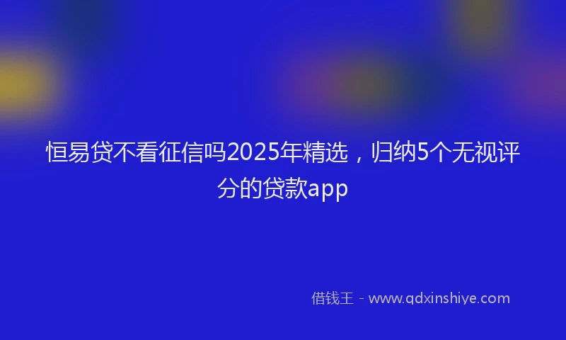 恒易贷不看征信吗2025年精选，归纳5个无视评分的贷款app
