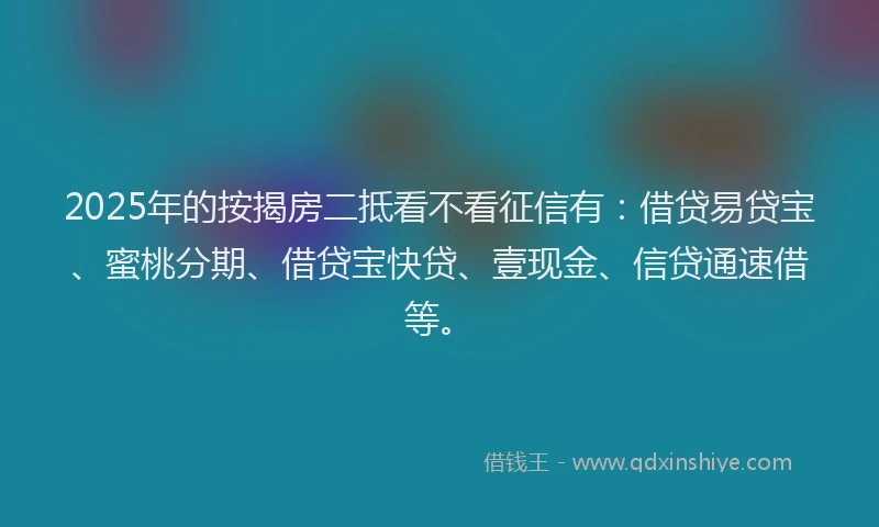 2025年的按揭房二抵看不看征信有：借贷易贷宝、蜜桃分期、借贷宝快贷、壹现金、信贷通速借等。