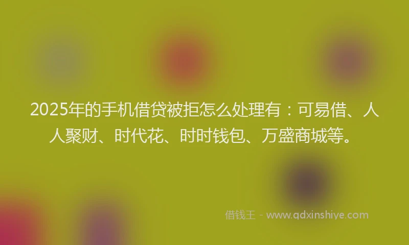 2025年的手机借贷被拒怎么处理有：可易借、人人聚财、时代花、时时钱包、万盛商城等。