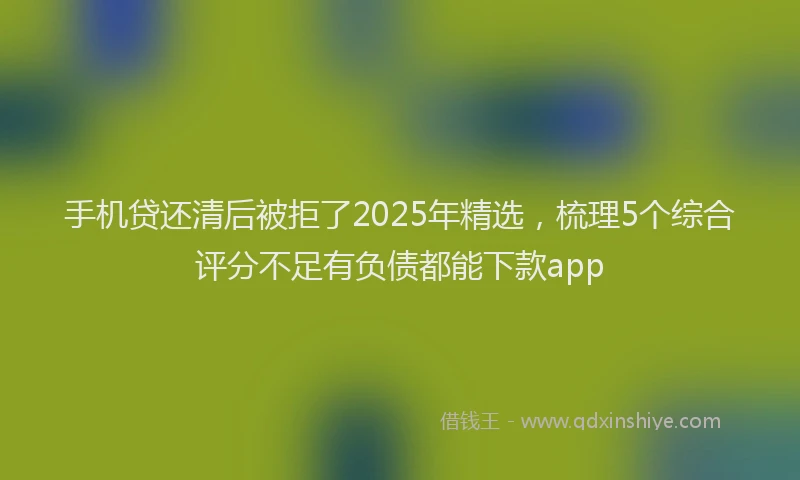 手机贷还清后被拒了2025年精选，梳理5个综合评分不足有负债都能下款app