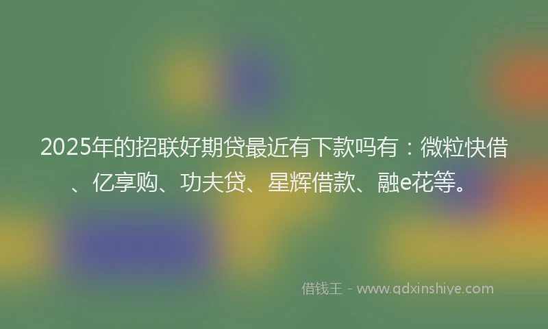 2025年的招联好期贷最近有下款吗有：微粒快借、亿享购、功夫贷、星辉借款、融e花等。
