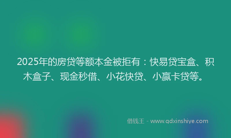 2025年的房贷等额本金被拒有：快易贷宝盒、积木盒子、现金秒借、小花快贷、小赢卡贷等。