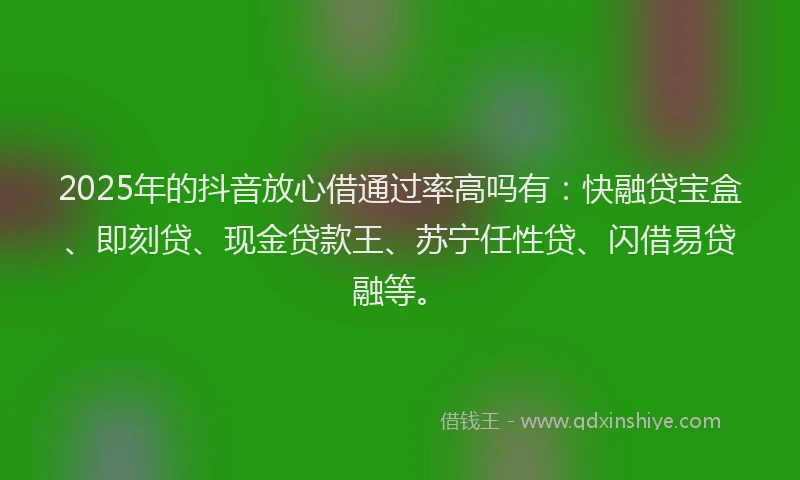 2025年的抖音放心借通过率高吗有：快融贷宝盒、即刻贷、现金贷款王、苏宁任性贷、闪借易贷融等。