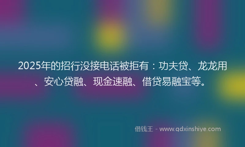 2025年的招行没接电话被拒有：功夫贷、龙龙用、安心贷融、现金速融、借贷易融宝等。