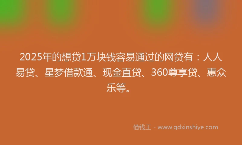 2025年的想贷1万块钱容易通过的网贷有：人人易贷、星梦借款通、现金直贷、360尊享贷、惠众乐等。
