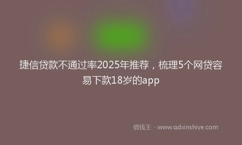 捷信贷款不通过率2025年推荐，梳理5个网贷容易下款18岁的app