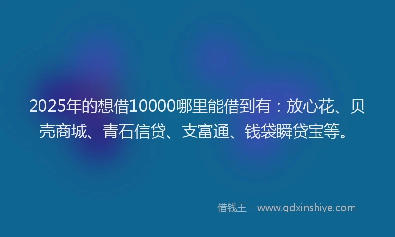 2025年的想借10000哪里能借到有：放心花、贝壳商城、青石信贷、支富通、钱袋瞬贷宝等。