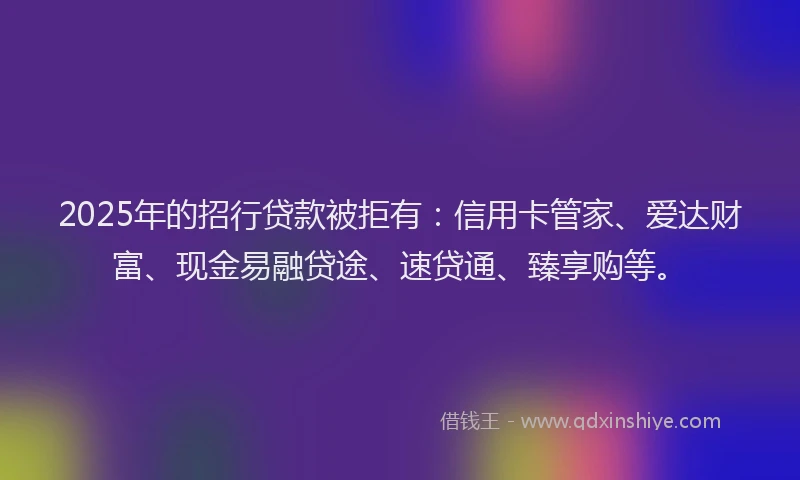 2025年的招行贷款被拒有：信用卡管家、爱达财富、现金易融贷途、速贷通、臻享购等。