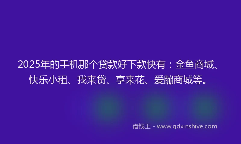 2025年的手机那个贷款好下款快有：金鱼商城、快乐小租、我来贷、享来花、爱蹦商城等。