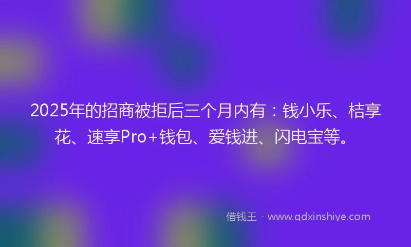 2025年的招商被拒后三个月内有：钱小乐、桔享花、速享Pro+钱包、爱钱进、闪电宝等。