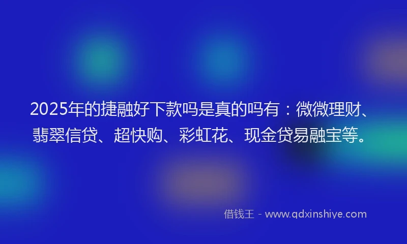 2025年的捷融好下款吗是真的吗有：微微理财、翡翠信贷、超快购、彩虹花、现金贷易融宝等。