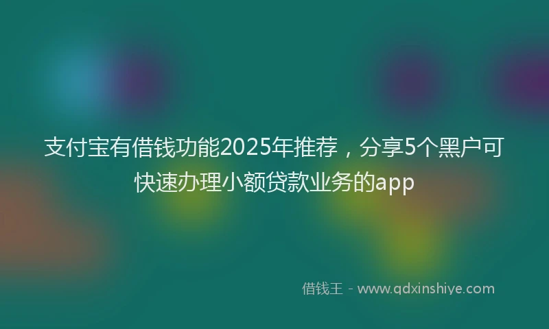支付宝有借钱功能2025年推荐，分享5个黑户可快速办理小额贷款业务的app