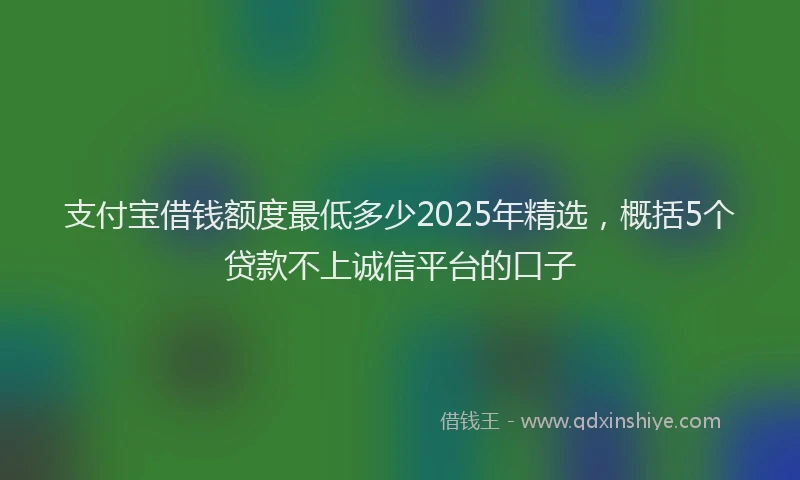 支付宝借钱额度最低多少2025年精选，概括5个贷款不上诚信平台的口子
