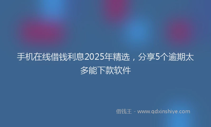 手机在线借钱利息2025年精选，分享5个逾期太多能下款软件