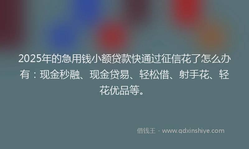 2025年的急用钱小额贷款快通过征信花了怎么办有：现金秒融、现金贷易、轻松借、射手花、轻花优品等。