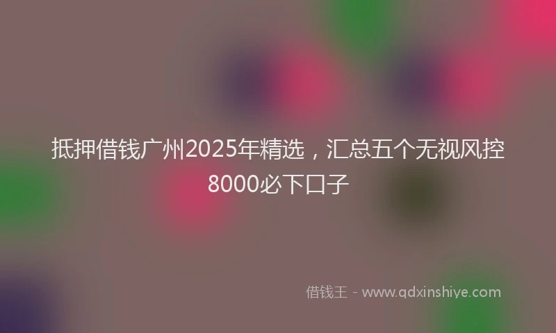 抵押借钱广州2025年精选，汇总五个无视风控8000必下口子