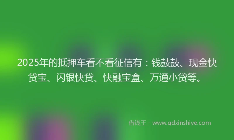2025年的抵押车看不看征信有：钱鼓鼓、现金快贷宝、闪银快贷、快融宝盒、万通小贷等。