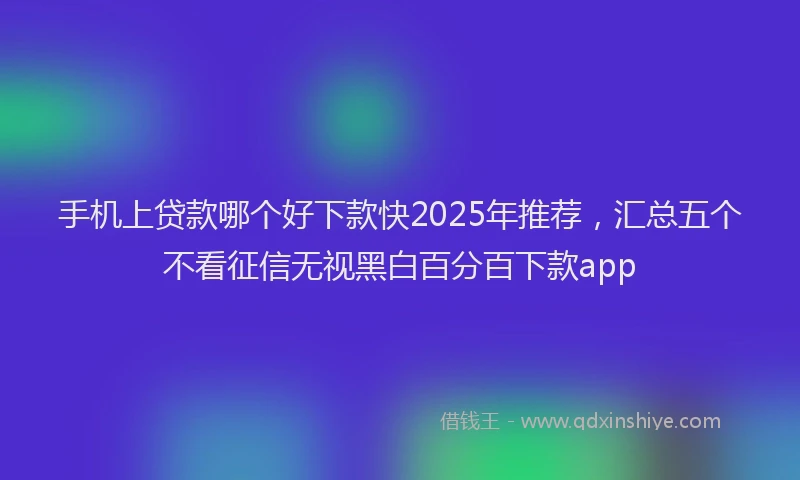 手机上贷款哪个好下款快2025年推荐，汇总五个不看征信无视黑白百分百下款app