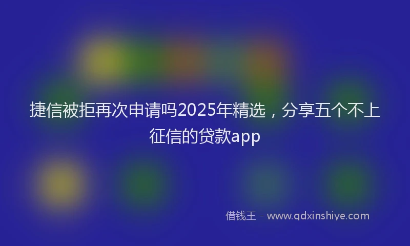 捷信被拒再次申请吗2025年精选，分享五个不上征信的贷款app