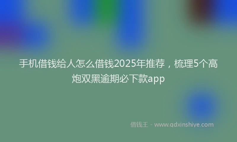 手机借钱给人怎么借钱2025年推荐，梳理5个高炮双黑逾期必下款app