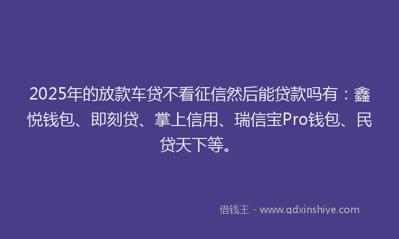 2025年的放款车贷不看征信然后能贷款吗有：鑫悦钱包、即刻贷、掌上信用、瑞信宝Pro钱包、民贷天下等。