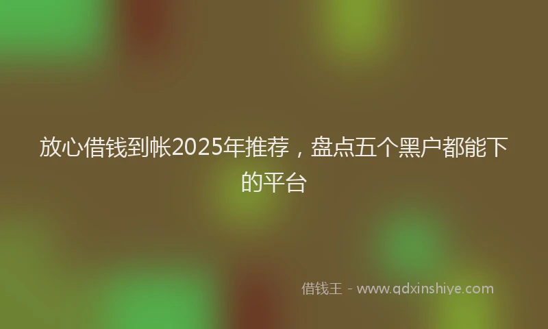 放心借钱到帐2025年推荐，盘点五个黑户都能下的平台