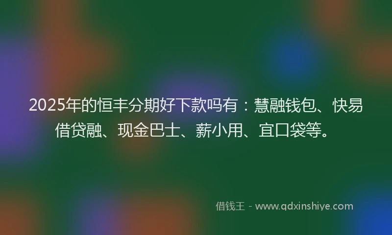 2025年的恒丰分期好下款吗有：慧融钱包、快易借贷融、现金巴士、薪小用、宜口袋等。