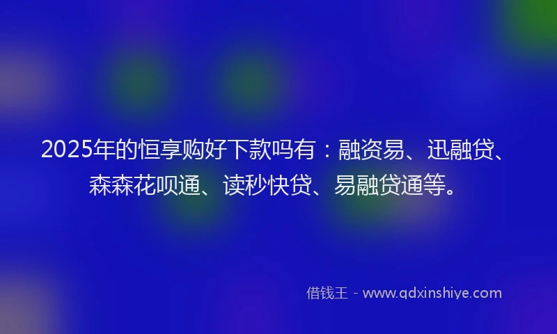 2025年的恒享购好下款吗有：融资易、迅融贷、森森花呗通、读秒快贷、易融贷通等。