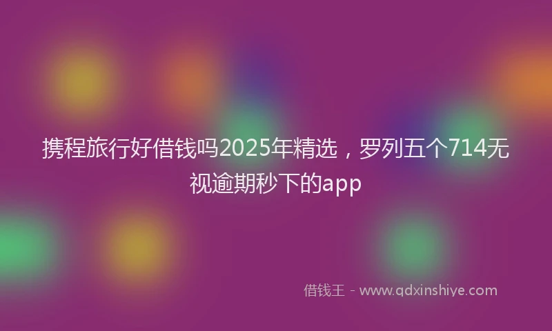 携程旅行好借钱吗2025年精选，罗列五个714无视逾期秒下的app
