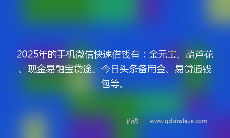 2025年的手机微信快速借钱有：金元宝、葫芦花、现金易融宝贷途、今日头条备用金、易贷通钱包等。