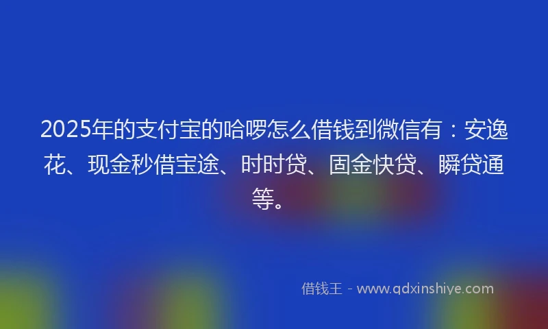 2025年的支付宝的哈啰怎么借钱到微信有：安逸花、现金秒借宝途、时时贷、固金快贷、瞬贷通等。
