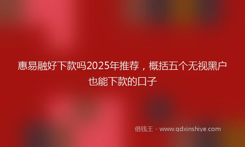 惠易融好下款吗2025年推荐，概括五个无视黑户也能下款的口子
